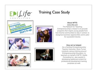 Training Case Study

                          About NFTE:
                          www.nfte.com
                   The Network for Teaching
            Entrepreneurshipʼs mission is to provide
            programs that inspire young people from
          low-income communities to stay in school, to
          recognize business opportunities and to plan
                     for successful futures.



                       How weʼve helped:
                  As a Certiﬁed Entrepreneurship
                  Teacher Instructor, Kene Turner  
                 conducts various training around
                  Entrepreneurship Education, to
                teachers on behalf of NFTE. Epilife
                   Consulting Inc. also assists in
                 developing additional content for
                 professional development training
                         purposes as well.
 