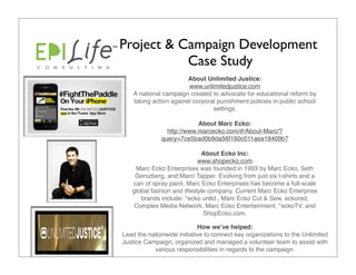 Project & Campaign Development
           Case Study
                        About Unlimited Justice: 
                        www.unlimitedjustice.com
    A national campaign created to advocate for educational reform by
    taking action against corporal punishment policies in public school
                                 settings.

                           About Marc Ecko: 
                http://www.marcecko.com/#/About-Marc/?
              query=7ce5bad0b9da56f160c011aea18409b7

                             About Ecko Inc: 
                            www.shopecko.com
    Marc Ecko Enterprises was founded in 1993 by Marc Ecko, Seth
    Gerszberg, and Marci Tapper. Evolving from just six t-shirts and a
   can of spray paint, Marc Ecko Enterprises has become a full-scale
   global fashion and lifestyle company. Current Marc Ecko Enterprise
      brands include: *ecko unltd., Marc Ecko Cut & Sew, eckored,
    Complex Media Network, Marc Ecko Entertainment, *eckoTV, and
                              ShopEcko.com.

                             How weʼve helped: 
Lead the nationwide initiative to connect key organizations to the Unlimited
Justice Campaign; organized and managed a volunteer team to assist with
           various responsibilities in regards to the campaign.
 