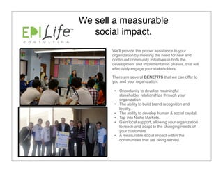 We sell a measurable
   social impact.
       We’ll provide the proper assistance to your
       organization by meeting the need for new and
       continued community initiatives in both the
       development and implementation phases, that will
       effectively engage your stakeholders.

       There are several BENEFITS that we can offer to
       you and your organization:

        • Opportunity to develop meaningful
          stakeholder relationships through your
          organization.
        • The ability to build brand recognition and
          loyalty.
        • The ability to develop human & social capital.
        • Tap into Niche Markets.
        • Gain local support, allowing your organization
          to reach and adapt to the changing needs of
          your customers.
        • A measurable social impact within the
          communities that are being served.
 