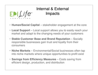 Internal & External
                            Impacts

• Human/Social Capital – stakeholder engagement at the core
• Local Support – Local support allows you to easily reach your
  market and adapt to the changing needs of your customers
• Stable Customer Base and Brand Reputation – Socially
  responsible businesses gain trust and loyalty from their
  consumers
• Niche Markets – Environmental/Social businesses often tap
  into niche markets where unique opportunities to proﬁt exist
• Savings from Efﬁciency Measures – Costs saving from
  efﬁcient design, production, and distribution
 