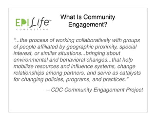 What Is Community
                      Engagement?

“...the process of working collaboratively with groups
of people afﬁliated by geographic proximity, special
interest, or similar situations...bringing about
environmental and behavioral changes...that help
mobilize resources and inﬂuence systems, change
relationships among partners, and serve as catalysts
for changing policies, programs, and practices.”
             – CDC Community Engagement Project
 