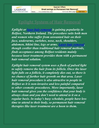 Epilight System of Hair Removal<br />Epilight or laser hair removal is gaining popularity in Belfast, Northern Ireland. The procedure suits both men and women who suffer from unwanted hair on their face, underarms, earlobes, nose, neck, shoulders, abdomen, bikini line, legs or arms. Laser hair removal, though costlier than traditional hair removal methods, finds acceptance among Belfast residents mainly because laser treatment provides them with a permanent hair removal solution.<br />Epilight hair removal system uses a flash of pulsed light to safely remove the hair from its follicle. Once the laser light falls on a follicle, it completely dies out, so there is no chance of further hair growth on that area. Laser hair removal procedure is also attractive to people in Belfast as it is non-invasive and less painful compared to other cosmetic procedures. More importantly, laser hair removal gives you the confidence that your body is always clean and you don’t need to attend to it on a regular basis. In today’s busy schedule, people have less time to attend to their body, so permanent hair removal therapies like laser treatment are a boon to them.<br />Though laser hair removal removes the hair permanently from your body, don’t expect that you get every hair on your body removed by this treatment. The result of a laser skin therapy may vary from one patient to the other. It depends on the color of the skin, color of the hair, size of the hair, and also the alignment of the hair. Popular laser hair removal clinics in Belfast claim they can remove most of the hair successfully using laser techniques. If any fine hair remains – usually the ones with lighter shades – that can be removed through electrolysis. In these cases, laser hair removal may be combined with electrolysis hair removal procedure. Most people who have undergone laser hair removal procedure will also have to visit the clinic 1-2 times a year for a touch-up treatment to get complete makeover on their skin.<br />If you are preparing for laser hair removal in Belfast, you must also get an estimate on the average cost of the treatment. In fact, the cost of the treatment depends on a number of factors such as the area to be treated, the color the hair, frequency of treatments, and history of temporary hair removal methods adopted, if any.  Different types of laser beams are used to treat skins with different tones. The procedure and the cost of hair removal process vary accordingly. It is also important to identify the best skin care professional or beautician in Belfast who can identify your unique requirements and suggest the treatments accordingly.<br />If you are in the Belfast area and looking for the service of expert laser hair removal or anti aging skin treatment professionals, please contact our Company.<br />About the Company- <br />Contact Number-      02890777772<br />Contact E-Mail-       info@laserase-medical.com <br />Company Website-  http://www.laserase-medical.com/ <br />