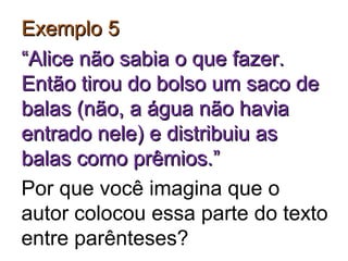 Exemplo 5Exemplo 5
““Alice não sabia o que fazer.Alice não sabia o que fazer.
Então tirou do bolso um saco deEntão tirou do bolso um saco de
balas (não, a água não haviabalas (não, a água não havia
entrado nele) e distribuiu asentrado nele) e distribuiu as
balas como prêmios.”balas como prêmios.”
Por que você imagina que o
autor colocou essa parte do texto
entre parênteses?
 