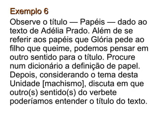 Exemplo 6Exemplo 6
Observe o título — Papéis — dado ao
texto de Adélia Prado. Além de se
referir aos papéis que Glória pede ao
filho que queime, podemos pensar em
outro sentido para o título. Procure
num dicionário a definição de papel.
Depois, considerando o tema desta
Unidade [machismo], discuta em que
outro(s) sentido(s) do verbete
poderíamos entender o título do texto.
 