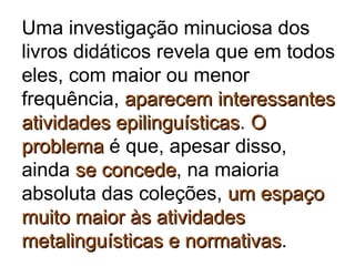Uma investigação minuciosa dos
livros didáticos revela que em todos
eles, com maior ou menor
frequência, aparecem interessantesaparecem interessantes
atividades epilinguísticasatividades epilinguísticas. OO
problemaproblema é que, apesar disso,
ainda se concedese concede, na maioria
absoluta das coleções, um espaçoum espaço
muito maior às atividadesmuito maior às atividades
metalinguísticas e normativasmetalinguísticas e normativas.
 