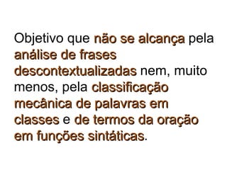 Objetivo que não se alcançanão se alcança pela
análise de frasesanálise de frases
descontextualizadasdescontextualizadas nem, muito
menos, pela classificaçãoclassificação
mecânica de palavras emmecânica de palavras em
classesclasses e de termos da oraçãode termos da oração
em funções sintáticasem funções sintáticas.
 