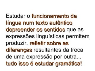 Estudar o funcionamento dafuncionamento da
língua num texto autênticolíngua num texto autêntico,
depreender os sentidosdepreender os sentidos que as
expressões linguísticas permitem
produzir, refletir sobre asrefletir sobre as
diferençasdiferenças resultantes da troca
de uma expressão por outra...
tudo isso é estudar gramática!tudo isso é estudar gramática!
 