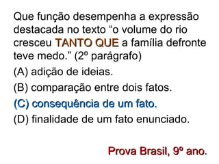 Que função desempenha a expressão
destacada no texto “o volume do rio
cresceu TANTO QUETANTO QUE a família defronte
teve medo.” (2º parágrafo)
(A) adição de ideias.
(B) comparação entre dois fatos.
(C) consequência de um fato.(C) consequência de um fato.
(D) finalidade de um fato enunciado.
Prova Brasil, 9º anoProva Brasil, 9º ano..
 