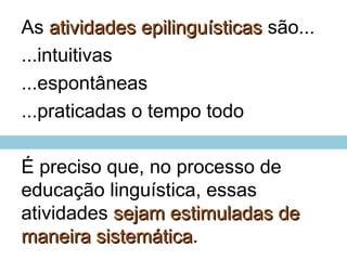 As atividades epilinguísticasatividades epilinguísticas são...
...intuitivas
...espontâneas
...praticadas o tempo todo
É preciso que, no processo de
educação linguística, essas
atividades sejam estimuladas desejam estimuladas de
maneira sistemáticamaneira sistemática.
 