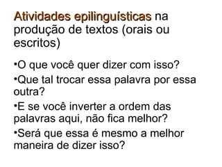 AtividadesAtividades epilinguísticasepilinguísticas na
produção de textos (orais ou
escritos)
•O que você quer dizer com isso?
•Que tal trocar essa palavra por essa
outra?
•E se você inverter a ordem das
palavras aqui, não fica melhor?
•Será que essa é mesmo a melhor
maneira de dizer isso?
 