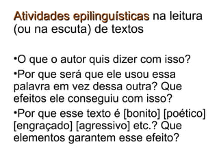 AtividadesAtividades epilinguísticasepilinguísticas na leitura
(ou na escuta) de textos
•O que o autor quis dizer com isso?
•Por que será que ele usou essa
palavra em vez dessa outra? Que
efeitos ele conseguiu com isso?
•Por que esse texto é [bonito] [poético]
[engraçado] [agressivo] etc.? Que
elementos garantem esse efeito?
 