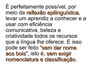 É perfeitamente possível, por
meio da reflexão epilinguísticareflexão epilinguística,
levar um aprendiz a conhecer e a
usar com eficiência
comunicativa, beleza e
criatividade todos os recursos
que a língua lhe oferece. E isso
pode ser feito “sem dar nome“sem dar nome
aos bois”aos bois”, isto é, sem exigirsem exigir
nomenclatura e classificaçãonomenclatura e classificação.
 