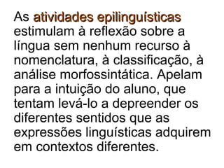 As atividades epilinguísticasatividades epilinguísticas
estimulam à reflexão sobre a
língua sem nenhum recurso à
nomenclatura, à classificação, à
análise morfossintática. Apelam
para a intuição do aluno, que
tentam levá-lo a depreender os
diferentes sentidos que as
expressões linguísticas adquirem
em contextos diferentes.
 