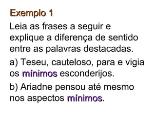 Exemplo 1Exemplo 1
Leia as frases a seguir e
explique a diferença de sentido
entre as palavras destacadas.
a) Teseu, cauteloso, para e vigia
os mínimosmínimos esconderijos.
b) Ariadne pensou até mesmo
nos aspectos mínimosmínimos.
 