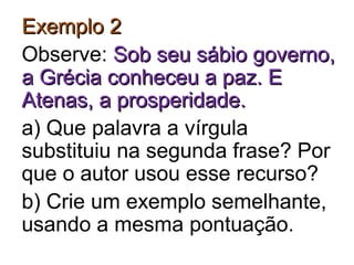 Exemplo 2Exemplo 2
Observe: Sob seu sábio governo,Sob seu sábio governo,
a Grécia conheceu a paz. Ea Grécia conheceu a paz. E
Atenas, a prosperidade.Atenas, a prosperidade.
a) Que palavra a vírgula
substituiu na segunda frase? Por
que o autor usou esse recurso?
b) Crie um exemplo semelhante,
usando a mesma pontuação.
 