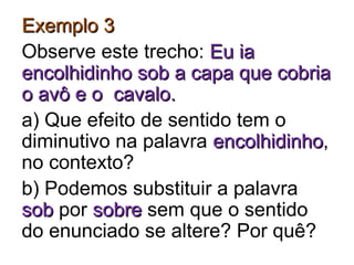 Exemplo 3Exemplo 3
Observe este trecho: Eu iaEu ia
encolhidinho sob a capa que cobriaencolhidinho sob a capa que cobria
o avô e o cavalo.o avô e o cavalo.
a) Que efeito de sentido tem o
diminutivo na palavra encolhidinhoencolhidinho,
no contexto?
b) Podemos substituir a palavra
sobsob por sobresobre sem que o sentido
do enunciado se altere? Por quê?
 