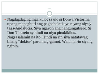 ...

 Nagdagdag ng mga kulot sa ulo si Donya Victorina
 upang mapagbuti ang pagbabalatkayo niyang siya‟y
 taga-Andalucia. Siya ngayon ang nangungutsero. Si
 Don Tiburcio ay hindi na niya pinakikilos.
 Nagsasalamin na ito. Hindi na rin siya natatawag
 bilang “doktor” para mag-gamot. Wala na rin siyang
 ngipin.
 