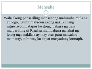 Mensahe

Wala akong pansariling mensaheng mahinuha mula sa
 epilogo, ngunit mayroon akong nakukuhang
 intuwisyon matapos ko itong mabasa na nais
 maiparating ni Rizal sa mambabasa na lahat ng
 iyong mga nakilala ay may oras para mawala o
 mamatay, at huwag ka dapat masyadong kumapit.
 