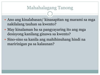 Mahahalagang Tanong

 Ano ang kinalabasan/ kinasapitan ng marami sa mga
  nakilalang tauhan sa kwento?
 May kinalaman ba sa pangyayaring ito ang mga
  desisyong kanilang ginawa sa kwento?
 Sino-sino sa kanila ang mahihinuhang hindi na
  maririnigan pa sa kalaunan?
 