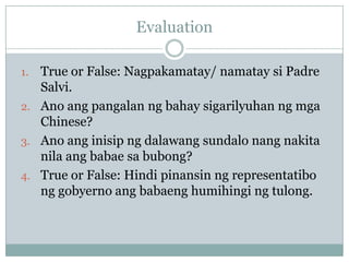 Evaluation

1. True or False: Nagpakamatay/ namatay si Padre
   Salvi.
2. Ano ang pangalan ng bahay sigarilyuhan ng mga
   Chinese?
3. Ano ang inisip ng dalawang sundalo nang nakita
   nila ang babae sa bubong?
4. True or False: Hindi pinansin ng representatibo
   ng gobyerno ang babaeng humihingi ng tulong.
 