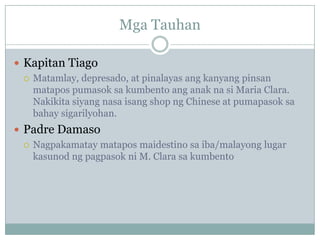 Mga Tauhan

 Kapitan Tiago
   Matamlay, depresado, at pinalayas ang kanyang pinsan
    matapos pumasok sa kumbento ang anak na si Maria Clara.
    Nakikita siyang nasa isang shop ng Chinese at pumapasok sa
    bahay sigarilyohan.
 Padre Damaso
   Nagpakamatay matapos maidestino sa iba/malayong lugar
    kasunod ng pagpasok ni M. Clara sa kumbento
 