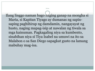 ...
Ilang linggo naman bago naging ganap na mongha si
  Maria, si Kapitan Tiyago ay dumanas ng sapin-
  saping paghihirap ng damdamin, nangayayat ng
  husto, naging mapag-isip at nawalan ng tiwala sa
  mga kainuman. Pagkagaling niya sa kumbento,
  sinabihan niya si Tiya Isabel na umuwi na ito sa
  Malabon o sa San Diego sapagkat gusto na lamang
  mabuhay mag-isa.
 