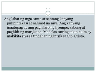 ...

Ang lahat ng mga santo at santang kanyang
 pinipintakasi at nalimot na niya. Ang kanyang
 inaatupag ay ang paglalaro ng liyempo, sabong at
 paghitit ng marijuana. Madalas tuwing takip-silim ay
 makikita siya sa tindahan ng intsik sa Sto. Cristo.
 