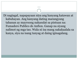 ...

Di nagtagal, napapayaan niya ang kanyang katawan at
 kabuhayan. Ang kanyang dating marangyang
 tahanan ay mayroong nakasulat sa pintuan na:
 Fumadero Publico de Anfion. Ganap na siyang
 nalimot ng mga tao. Wala ni isa mang nakakaalala sa
 kanya, siya na isang tanyag at daing iginagalang.
 