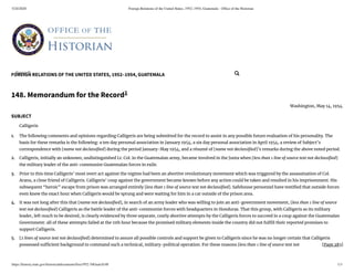 5/24/2020 Foreign Relations of the United States, 1952–1954, Guatemala - Ofﬁce of the Historian
https://history.state.gov/historicaldocuments/frus1952-54Guat/d148 1/3
FOREIGN RELATIONS OF THE UNITED STATES, 1952–1954, GUATEMALA
[Page 283]
1.
2.
3.
4.
5.
148. Memorandum for the Record1
Washington, May 14, 1954.
SUBJECT
Calligeris
The following comments and opinions regarding Calligeris are being submitted for the record to assist in any possible future evaluation of his personality. The
basis for these remarks is the following: a ten day personal association in January 1954, a six day personal association in April 1954, a review of Subject’s
correspondence with [name not declassi ed] during the period January-May 1954, and a résumé of [name not declassi ed]’s remarks during the above noted period.
Calligeris, initially an unknown, undistinguished Lt. Col. in the Guatemalan army, became involved in the Junta when [less than 1 line of source text not declassi ed]
the military leader of the anti-communist Guatemalan forces in exile.
Prior to this time Calligeris’ most overt act against the regime had been an abortive revolutionary movement which was triggered by the assassination of Col.
Arana, a close friend of Calligeris. Calligeris’ coup against the government became known before any action could be taken and resulted in his imprisonment. His
subsequent “heroic” escape from prison was arranged entirely [less than 1 line of source text not declassi ed]. Safehouse personnel have testi ed that outside forces
even knew the exact hour when Calligeris would be sprung and were waiting for him in a car outside of the prison area.
It was not long after this that [name not declassi ed], in search of an army leader who was willing to join an anti-government movement, [less than 1 line of source
text not declassi ed] Calligeris as the battle leader of the anti-communist forces with headquarters in Honduras. That this group, with Calligeris as its military
leader, left much to be desired, is clearly evidenced by three separate, costly abortive attempts by the Calligeris forces to succeed in a coup against the Guatemalan
Government: all of these attempts failed at the 11th hour because the promised military elements inside the country did not ful ll their reported promises to
support Calligeris.
[2 lines of source text not declassi ed] determined to assure all possible controls and support be given to Calligeris since he was no longer certain that Calligeris
possessed su cient background to command such a technical, military-political operation. For these reasons [less than 1 line of source text not
Search... 
 