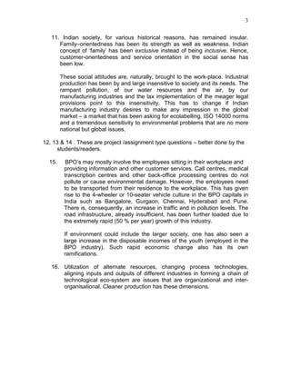 3
11. Indian society, for various historical reasons, has remained insular.
Family–orientedness has been its strength as well as weakness. Indian
concept of ‘family’ has been exclusive instead of being inclusive. Hence,
customer-orientedness and service orientation in the social sense has
been low.
These social attitudes are, naturally, brought to the work-place. Industrial
production has been by and large insensitive to society and its needs. The
rampant pollution, of our water resources and the air, by our
manufacturing industries and the lax implementation of the meager legal
provisions point to this insensitivity. This has to change if Indian
manufacturing industry desires to make any impression in the global
market – a market that has been asking for ecolabelling, ISO 14000 norms
and a tremendous sensitivity to environmental problems that are no more
national but global issues.
12, 13 & 14 . These are project /assignment type questions – better done by the
students/readers.
15. BPO’s may mostly involve the employees sitting in their workplace and
providing information and other customer services. Call centres, medical
transcription centres and other back-office processing centres do not
pollute or cause environmental damage. However, the employees need
to be transported from their residence to the workplace. This has given
rise to the 4-wheeler or 10-seater vehicle culture in the BPO capitals in
India such as Bangalore, Gurgaon, Chennai, Hyderabad and Pune.
There is, consequently, an increase in traffic and in pollution levels. The
road infrastructure, already insufficient, has been further loaded due to
the extremely rapid (50 % per year) growth of this industry.
If environment could include the larger society, one has also seen a
large increase in the disposable incomes of the youth (employed in the
BPO industry). Such rapid economic change also has its own
ramifications.
16. Utilization of alternate resources, changing process technologies,
aligning inputs and outputs of different industries in forming a chain of
technological eco-system are issues that are organizational and inter-
organisational. Cleaner production has these dimensions.
 