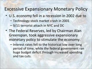 Excessive Expansionary Monetary Policy
• U.S. economy fell in a recession in 2002 due to
– Technology stock market crash in 2001
– 9/11 terrorist attach in NYC and DC
• The Federal Reserves, led by Chairman Alan
Greenspan, took aggressive expansionary
monetary policy to stimulate the economy.
– Interest rates fell to the historical low over long
period of time, while the federal government ran
huge budget deficit through increased spending
and tax cuts.
 