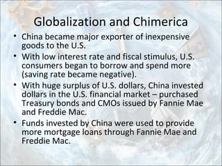 Globalization and Chimerica
• China became major exporter of inexpensive
goods to the U.S.
• With low interest rate and fiscal stimulus, U.S.
consumers began to borrow and spend more
(saving rate became negative).
• With huge surplus of U.S. dollars, China invested
dollars in the U.S. financial market – purchased
Treasury bonds and CMOs issued by Fannie Mae
and Freddie Mac.
• Funds invested by China were used to provide
more mortgage loans through Fannie Mae and
Freddie Mac.
 