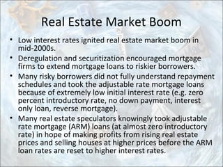 Real Estate Market Boom
• Low interest rates ignited real estate market boom in
mid-2000s.
• Deregulation and securitization encouraged mortgage
firms to extend mortgage loans to riskier borrowers.
• Many risky borrowers did not fully understand repayment
schedules and took the adjustable rate mortgage loans
because of extremely low initial interest rate (e.g. zero
percent introductory rate, no down payment, interest
only loan, reverse mortgage).
• Many real estate speculators knowingly took adjustable
rate mortgage (ARM) loans (at almost zero introductory
rate) in hope of making profits from rising real estate
prices and selling houses at higher prices before the ARM
loan rates are reset to higher interest rates.
 