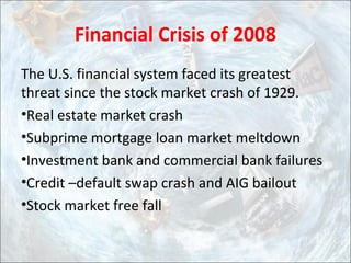 Financial Crisis of 2008
The U.S. financial system faced its greatest
threat since the stock market crash of 1929.
•Real estate market crash
•Subprime mortgage loan market meltdown
•Investment bank and commercial bank failures
•Credit –default swap crash and AIG bailout
•Stock market free fall
 