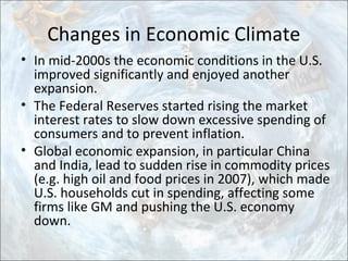 Changes in Economic Climate
• In mid-2000s the economic conditions in the U.S.
improved significantly and enjoyed another
expansion.
• The Federal Reserves started rising the market
interest rates to slow down excessive spending of
consumers and to prevent inflation.
• Global economic expansion, in particular China
and India, lead to sudden rise in commodity prices
(e.g. high oil and food prices in 2007), which made
U.S. households cut in spending, affecting some
firms like GM and pushing the U.S. economy
down.
 