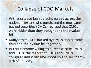 Collapse of CDO Markets
• With mortgage loan defaults spread across the
nation, investors who purchased the mortgage-
backed securities (CMOs) realized that CMOs
were riskier than they thought and their value
fell.
• Many other CDOs backed by CMOs also became
risky and their value fell together.
• Without anyone willing to purchase risky CMOs
and CDOs, the market of CDOs and CMOs
collapsed and it became impossible to sell them –
lack of liquidity.
 