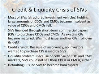 Credit & Liquidity Crisis of SIVs
• Most of SIVs (structured investment vehicles) holding
large amounts of CDOs and CMOs became insolvent as
value of CDOs and CMOs fell.
• SIVs financed through short-term commercial papers
(CPs) to purchase CDOs and CMOs. As existing CPs
became matured, SIVs must issue another CPs (roll over
its debt).
• Credit crunch: Because of insolvency, no investors
wanted to purchase CPs issued by SIVs
• Liquidity problem: Because of collapse of CDO and CMO
markets, SIVs could not sell their CDOs or CMOs, either.
• Defaulting CPs led SIVs to become bankrupted.
 