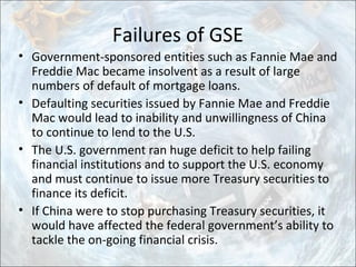 Failures of GSE
• Government-sponsored entities such as Fannie Mae and
Freddie Mac became insolvent as a result of large
numbers of default of mortgage loans.
• Defaulting securities issued by Fannie Mae and Freddie
Mac would lead to inability and unwillingness of China
to continue to lend to the U.S.
• The U.S. government ran huge deficit to help failing
financial institutions and to support the U.S. economy
and must continue to issue more Treasury securities to
finance its deficit.
• If China were to stop purchasing Treasury securities, it
would have affected the federal government’s ability to
tackle the on-going financial crisis.
 