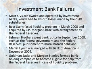 Investment Bank Failures
• Most SIVs are owned and operated by investment
banks, which had to absorb losses made by their SIV
subsidiaries.
• Bear Stern faced liquidity problem in March 2008 and
acquired by J.P. Morgan Chase with arrangement by
the Federal Reserves.
• Lehman Brothers went bankruptcy in September 2008,
seen as the federal government and the Federal
Reserves' punishment to moral hazard behavior.
• Merrill Lynch was merged with Bank of America in
December 2009.
• Goldman Sacks and Morgan Stanley formed bank-
holding companies to become eligible for help from
the Federal Reserves in case of liquidity problem.
 