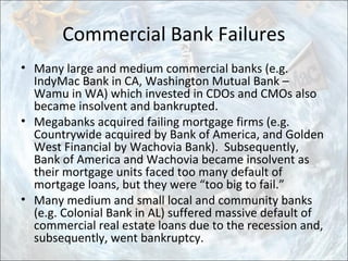 Commercial Bank Failures
• Many large and medium commercial banks (e.g.
IndyMac Bank in CA, Washington Mutual Bank –
Wamu in WA) which invested in CDOs and CMOs also
became insolvent and bankrupted.
• Megabanks acquired failing mortgage firms (e.g.
Countrywide acquired by Bank of America, and Golden
West Financial by Wachovia Bank). Subsequently,
Bank of America and Wachovia became insolvent as
their mortgage units faced too many default of
mortgage loans, but they were “too big to fail.”
• Many medium and small local and community banks
(e.g. Colonial Bank in AL) suffered massive default of
commercial real estate loans due to the recession and,
subsequently, went bankruptcy.
 
