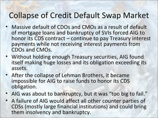 Collapse of Credit Default Swap Market
• Massive default of CDOs and CMOs as a result of default
of mortgage loans and bankruptcy of SVIs forced AIG to
honor its CDS contract – continue to pay Treasury interest
payments while not receiving interest payments from
CDOs and CMOs.
• Without holding enough Treasury securities, AIG found
itself making huge losses and its obligation exceeding its
assets.
• After the collapse of Lehman Brothers, it became
impossible for AIG to raise funds to honor its CDS
obligation.
• AIG was about to bankruptcy, but it was “too big to fail.”
• A failure of AIG would affect all other counter parties of
CDSs (mostly large financial institutions) and could bring
them insolvency and bankruptcy.
 