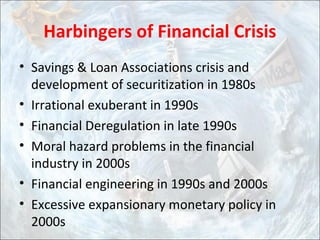 Harbingers of Financial Crisis
• Savings & Loan Associations crisis and
development of securitization in 1980s
• Irrational exuberant in 1990s
• Financial Deregulation in late 1990s
• Moral hazard problems in the financial
industry in 2000s
• Financial engineering in 1990s and 2000s
• Excessive expansionary monetary policy in
2000s
 