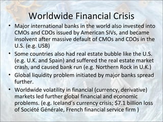 Worldwide Financial Crisis
• Major international banks in the world also invested into
CMOs and CDOs issued by American SIVs, and became
insolvent after massive default of CMOs and CDOs in the
U.S. (e.g. USB)
• Some countries also had real estate bubble like the U.S.
(e.g. U.K. and Spain) and suffered the real estate market
crash, and caused bank run (e.g. Northern Rock in U.K.)
• Global liquidity problem initiated by major banks spread
further.
• Worldwide volatility in financial (currency, derivative)
markets led further global financial and economic
problems. (e.g. Iceland’s currency crisis; $7.1 billion loss
of Société Générale, French financial service firm )
 