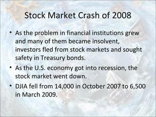 Stock Market Crash of 2008
• As the problem in financial institutions grew
and many of them became insolvent,
investors fled from stock markets and sought
safety in Treasury bonds.
• As the U.S. economy got into recession, the
stock market went down.
• DJIA fell from 14,000 in October 2007 to 6,500
in March 2009.
 