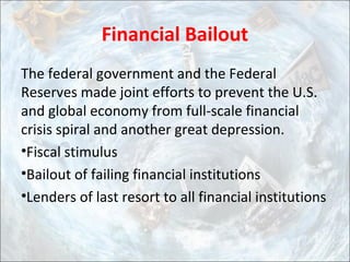 Financial Bailout
The federal government and the Federal
Reserves made joint efforts to prevent the U.S.
and global economy from full-scale financial
crisis spiral and another great depression.
•Fiscal stimulus
•Bailout of failing financial institutions
•Lenders of last resort to all financial institutions
 