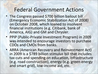 Federal Government Actions
• The Congress passed $700 billion bailout bill
(Emergency Economic Stabilization Act of 2008)
on October 2008, which loaned to insolvent
financial institutions (e.g. Citibank, bank of
America, AIG) and GM and Chrysler.
• PPIP (Public-Private Investment Program) in 2009
was intended to encourage investors to purchase
CDOs and CMOs from banks.
• ARRA (American Recovery and Reinvestment Act)
in 2009 is a $789 billion stimulus bill that includes
tax cuts and spending on education, infrastructure
(e.g. road construction), energy (e.g. green energy
and smart grid), low-income aid, etc.
 