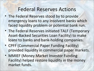 Federal Reserves Actions
• The Federal Reserves stood by to provide
emergency loans to any insolvent banks which
faced liquidity problem or potential bank run.
• The Federal Reserves initiated TALF (Temporary
Asset-Backed Securities Loan Facility) to make
loans to banks and bank-holding companies.
• CPFF (Commercial Paper Funding Facility)
provided liquidity in commercial paper markets.
• MMIEF (Money Market Investor Funding
Facility) helped restore liquidity in the money
market funds.
 