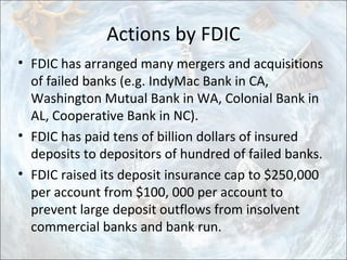 Actions by FDIC
• FDIC has arranged many mergers and acquisitions
of failed banks (e.g. IndyMac Bank in CA,
Washington Mutual Bank in WA, Colonial Bank in
AL, Cooperative Bank in NC).
• FDIC has paid tens of billion dollars of insured
deposits to depositors of hundred of failed banks.
• FDIC raised its deposit insurance cap to $250,000
per account from $100, 000 per account to
prevent large deposit outflows from insolvent
commercial banks and bank run.
 