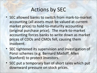 Actions by SEC
• SEC allowed banks to switch from mark-to-market
accounting (all assets must be valued at current
market price) to hold-to-maturity accounting
(original purchase price). The mark-to-market
accounting forces banks to write down as market
prices of CDOs and CMOs fell, causing them
insolvent.
• SEC tightened its supervision and investigation of
Ponzi schemes (e.g. Bernard Madoff, Allen
Stanford) to protect investors.
• SEC put a temporary ban of short sales which put
downward pressure on stock prices.
 