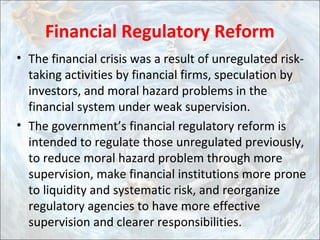 Financial Regulatory Reform
• The financial crisis was a result of unregulated risk-
taking activities by financial firms, speculation by
investors, and moral hazard problems in the
financial system under weak supervision.
• The government’s financial regulatory reform is
intended to regulate those unregulated previously,
to reduce moral hazard problem through more
supervision, make financial institutions more prone
to liquidity and systematic risk, and reorganize
regulatory agencies to have more effective
supervision and clearer responsibilities.
 